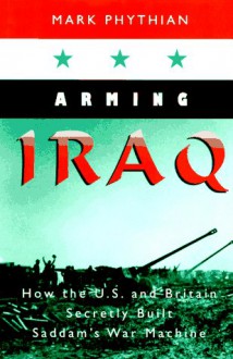 Arming Iraq: How the U.S. and Britain Secretly Built Saddam's War Machine - Mark Phythian