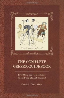 The Complete Geezer Guidebook: Everything You Need to Know About Being Old and Grumpy! - Charles F. Adams