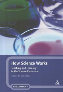 How Science Works: Teaching and Learning in the Science Classroom - James D. Williams