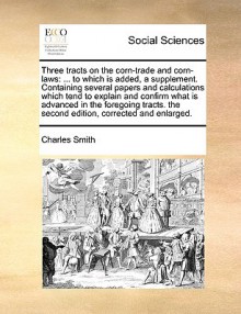 Three tracts on the corn-trade and corn-laws: ... to which is added, a supplement. Containing several papers and calculations which tend to explain and confirm what is advanced in the foregoing tracts. the second edition, corrected and enlarged. - Charles Smith