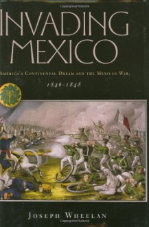 Invading Mexico: America's Continental Dream and the Mexican War, 1846-1848 - Joseph Wheelan