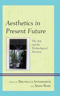 Aesthetics in Present Future: The Arts and the Technological Horizon - Brunella Antomarini, Adam Berg, Alain Cohen, Rob Spruijt