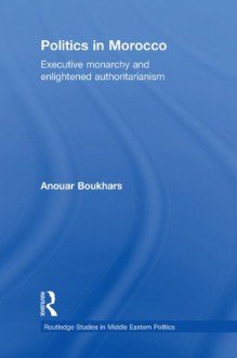 Politics in Morocco: Executive Monarchy and Enlightened Authoritarianism (Routledge Studies in Middle Eastern Politics) - Anouar Boukhars