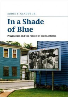 In a Shade of Blue: Pragmatism and the Politics of Black America - Eddie S. Glaude Jr.