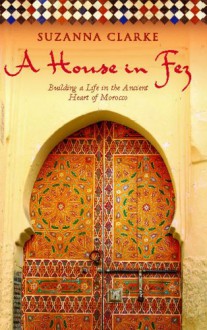 A House in Fez: Building a Life in the Ancient Heart of Morocco - Suzanna Clarke