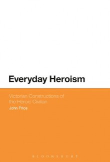 Everyday Heroism: Victorian Constructions of the Heroic Civilian - John Price