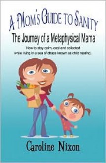 A Mom's Guide to Sanity: The Journey of a Metaphysical Mama: How to Stay Calm, Cool and Collected While Living in a Sea of Chaos Known as Child Rearing. - Caroline Nixon