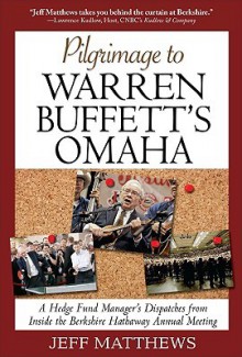 Pilgrimage to Warren Buffett's Omaha: A Hedge Fund Manager's Dispatches from Inside the Berkshire Hathaway Annual Meeting - Jeff Matthews