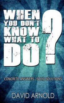 When You Don't Know What to Do: Concrete Answers- Solid Solutions - David Arnold