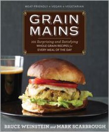 Grain Mains: 101 Sexy, Satisfying Recipes That Move Whole Grains to the Center of the Plate - Bruce Weinstein, Mark Scarbrough