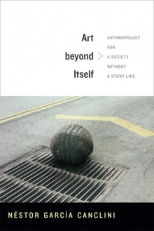 Art beyond Itself: Anthropology for a Society without a Story Line - Néstor García Canclini, David Frye