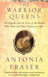 The Warrior Queens: The Legends and the Lives of the Women Who Have Led Their Nations in War - Antonia Fraser