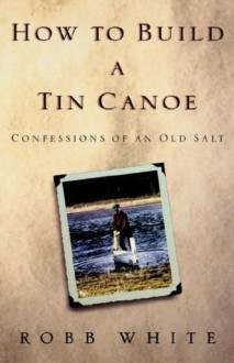 How to Build a Tin Canoe: Confessions of an Old Salt - Robb White