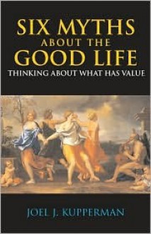 Six Myths about the Good Life: Thinking about What Has Value - Joel J. Kupperman