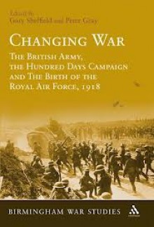 Changing War: The British Army, the Hundred Days Campaign and The Birth of the Royal Air Force, 1918 - Gary Sheffield, Peter Gray