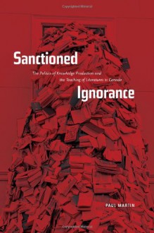 Sanctioned Ignorance: The Politics of Knowledge Production and the Teaching of the Literatures of Canada - Paul W. Martin