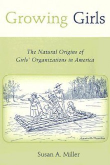 Growing Girls: The Natural Origins of Girls' Organizations in America - Susan A. Miller