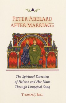 Peter Abelard After Marriage: The Spiritual Direction of Heloise and Her Nuns through Liturgical Song - Thomas Bell