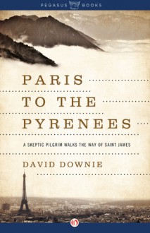 Paris to the Pyrenees: A Skeptic Pilgrim Walks the Way of Saint James - David Downie