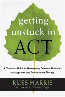 Getting Unstuck in ACT: A Clinician's Guide to Overcoming Common Obstacles in Acceptance and Commitment Therapy - Russ Harris