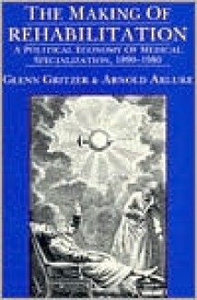 The Making of Rehabilitation: A Political Economy of Medical Specialization, 1890-1980 - Arnold Arluke, Glenn Gritzer