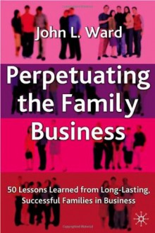 Perpetuating The Family Business: 50 Lessons Learned from Long Lasting, Successful Families in Business - John L. Ward