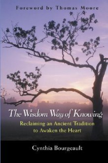 The Wisdom Way of Knowing: Reclaiming an Ancient Tradition to Awaken the Heart - Cynthia Bourgeault, Thomas Moore