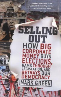 Selling Out: How Big Corporate Money Buys Elections, Rams Through Legislation, and Betrays Our Democracy - Mark Green