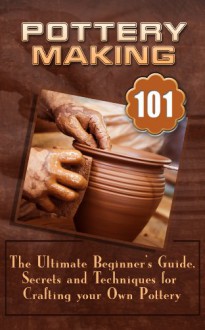 Pottery Making: The Ultimate Beginner's Guide, Secrets And Techniques For Crafting Your Own Pottery - William Chadwick