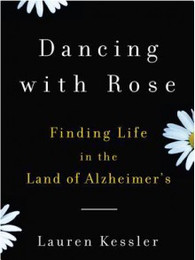 Dancing with Rose: Finding Life in the Land of Alzheimer's - Lauren Kessler