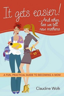 It Gets Easier! . . . And Other Lies We Tell New Mothers: A Fun, Practical Guide to Becoming a Mom - Claudine Wolk