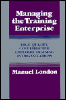 Managing the Training Enterprise: High-Quality, Cost-Effective Employee Training in Organizations - Manuel London