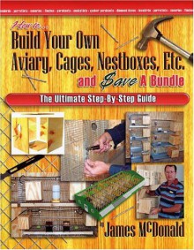 How to Build Your Own Aviary, Cages, Nestboxes, Etc. and $ave a Bundle: The Ultimate Step-by-Step Guide - James McDonald