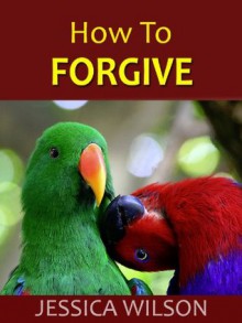 How to Forgive: To Forgive Can Be Human Too! Free Yourself From Grudge and Bitterness Today - Jessica Wilson