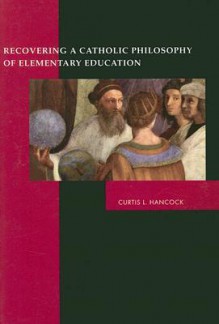 Recovering a Catholic Philosophy of Elementary Education - Curtis L. Hancock, Peter Redpath