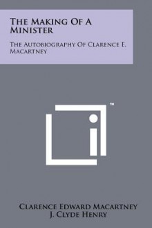 The Making of a Minister: The Autobiography of Clarence E. Macartney - Clarence Edward Macartney, J. Clyde Henry, Frank E. Gaebelein