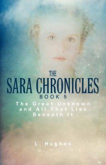 The Sara Chronicles Book 5: The Great Unknown and All That Lies Beneath It - L. Hughes