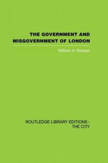 The Government and Misgovernment of London (Routledge Library Editions: the City) - William A. Robson