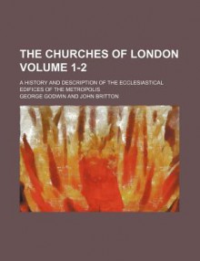 The Churches of London (1-2); A History and Description of the Ecclesiastical Edifices of the Metropolis - George Godwin