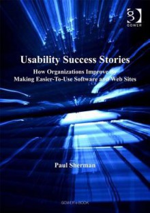 Usability Success Stories: How Organizations Improve by Making Easier-To-Use Software and Web Sites - Paul Sherman