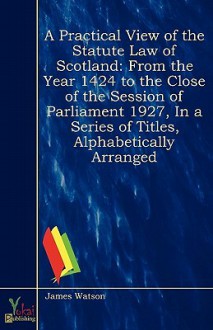 A Practical View of the Statute Law of Scotland: From the Year MCCCCXXIV, to the Close of the Session of Parliament MDCCCXXVII, in a Series of Titles, Alphabetically Arranged - James Watson