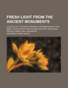 Fresh Light from the Ancient Monuments; A Sketch of the Most Striking Confirmations of the Bible, from Recent Discoveries in Egypt, Palestine - Archibald Henry Sayce