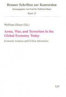 Arms, War, and Terrorism in the Global Economy Today: Economic Analyses and Civilian Alternatives - Wolfram Elsner