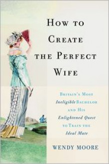 How to Create the Perfect Wife: Britain's Most Ineligible Bachelor and His Enlightened Quest to Train the Ideal Mate - Wendy Moore