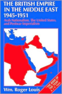 The British Empire in the Middle East, 1945-1951: Arab Nationalism, the United States, and Postwar Imperialism - William Roger Louis