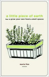 A Little Piece of Earth: How to Grow Your Own Food in Small Spaces - Maria Finn