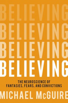 Believing: The Neuroscience of Fantasies, Fears and Convictions - Michael McGuire