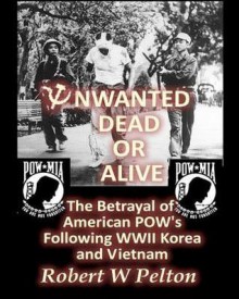 Unwanted Dead or Alive: The Greatest Act of Treason in Our History -- The Betrayal of American POWs Following World War 11, Korea and Vietnam - Robert W. Pelton