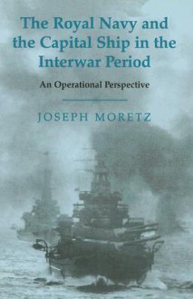 The Royal Navy and the Capital Ship in the Interwar Period: An Operational Perspective - Joseph Moretz