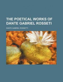 The Poetical Works of Dante Gabriel Rosseti - Dante Gabriel Rossetti